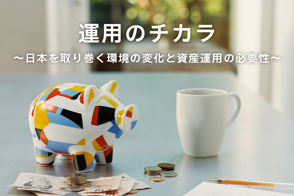 運用のチカラ ~日本を取り巻く環境の変化と資産運用の必要性~ 運用のチカラ ~日本を取り巻く環境の変化と資産運用の必要性~